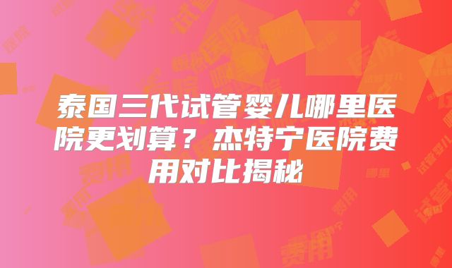 泰国三代试管婴儿哪里医院更划算？杰特宁医院费用对比揭秘