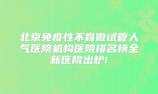 北京免疫性不育做试管人气医院机构医院排名榜全新医院出炉!