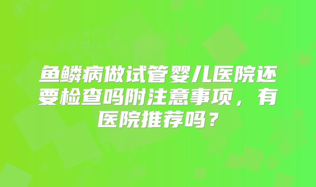 鱼鳞病做试管婴儿医院还要检查吗附注意事项,有医院推荐吗?