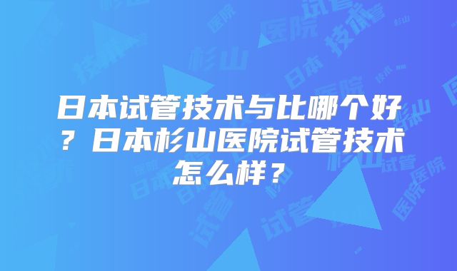 日本试管技术与比哪个好？日本杉山医院试管技术怎么样？