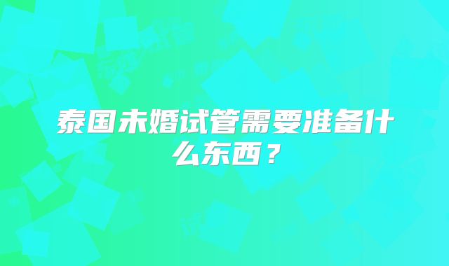 泰国未婚试管需要准备什么东西？