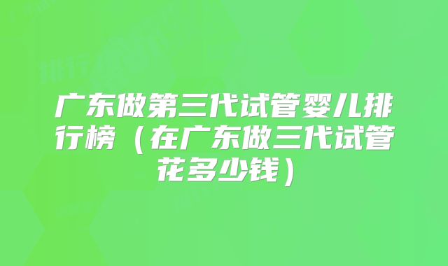 广东做第三代试管婴儿排行榜（在广东做三代试管花多少钱）