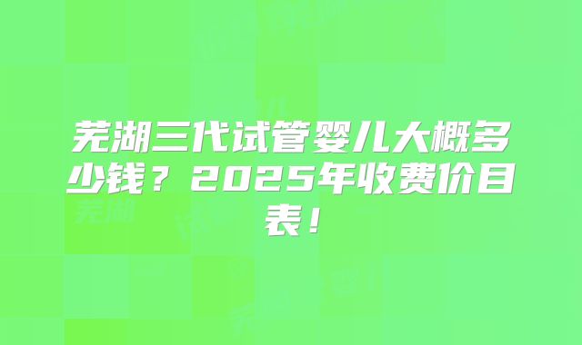 芜湖三代试管婴儿大概多少钱？2025年收费价目表！