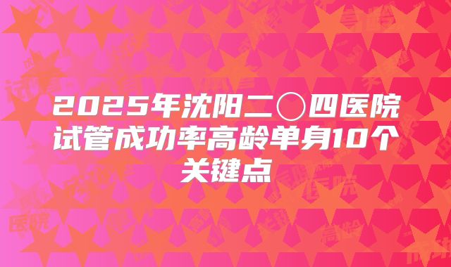 2025年沈阳二〇四医院试管成功率高龄单身10个关键点