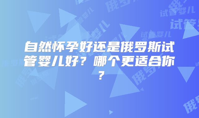自然怀孕好还是俄罗斯试管婴儿好？哪个更适合你？