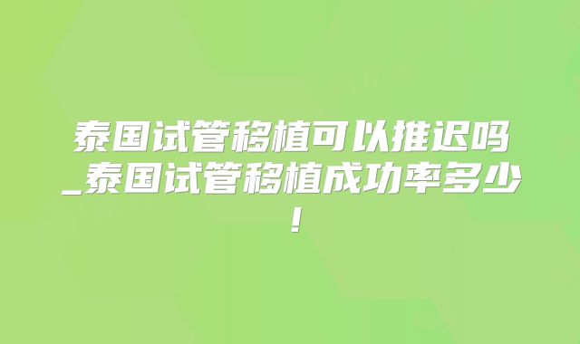 泰国试管移植可以推迟吗_泰国试管移植成功率多少！
