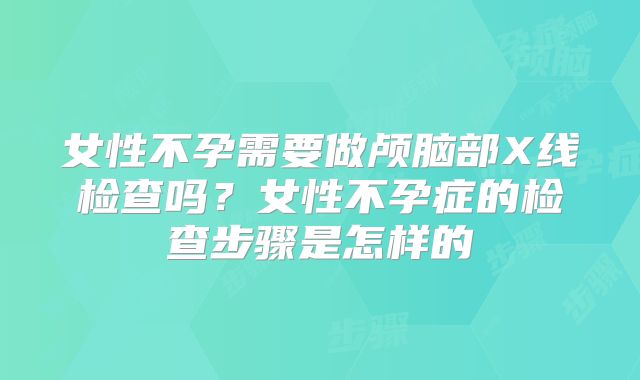 女性不孕需要做颅脑部X线检查吗？女性不孕症的检查步骤是怎样的