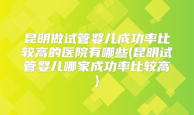 昆明做试管婴儿成功率比较高的医院有哪些(昆明试管婴儿哪家成功率比较高)