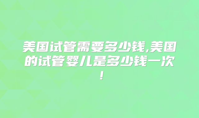 美国试管需要多少钱,美国的试管婴儿是多少钱一次!