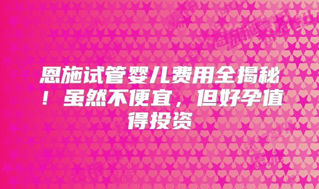 恩施试管婴儿费用全揭秘！虽然不便宜，但好孕值得投资