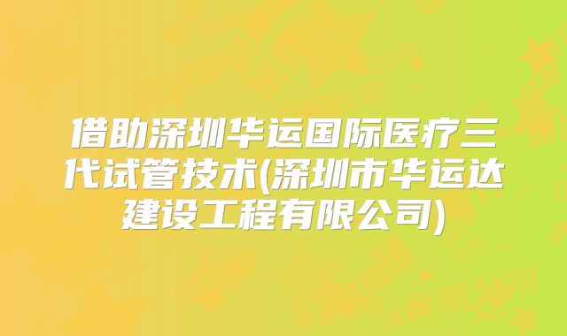 借助深圳华运国际医疗三代试管技术(深圳市华运达建设工程有限公司)