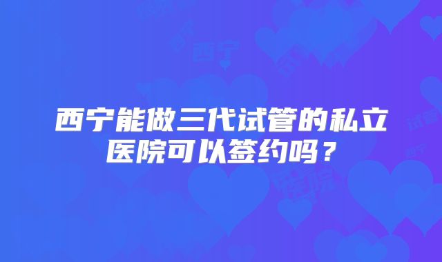 西宁能做三代试管的私立医院可以签约吗？