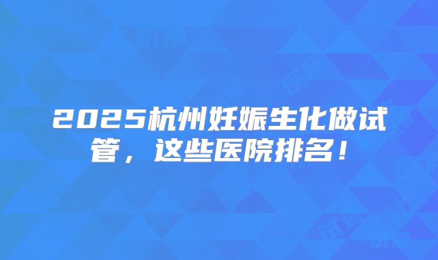 2025杭州妊娠生化做试管,这些医院排名!