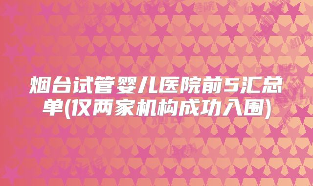 烟台试管婴儿医院前5汇总单(仅两家机构成功入围)