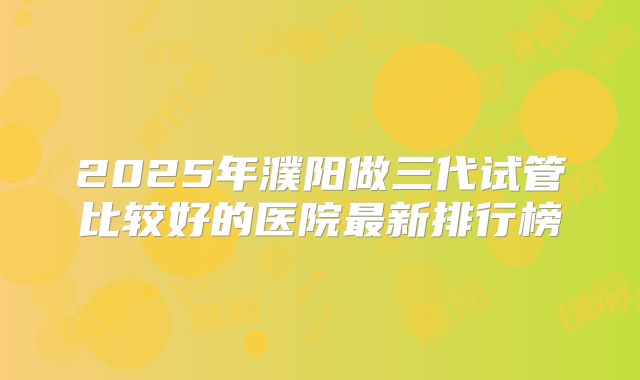 2025年濮阳做三代试管比较好的医院最新排行榜