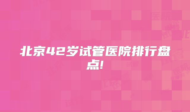 北京42岁试管医院排行盘点!