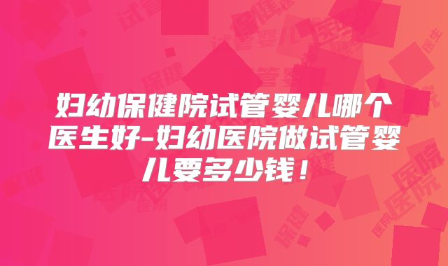 妇幼保健院试管婴儿哪个医生好-妇幼医院做试管婴儿要多少钱!