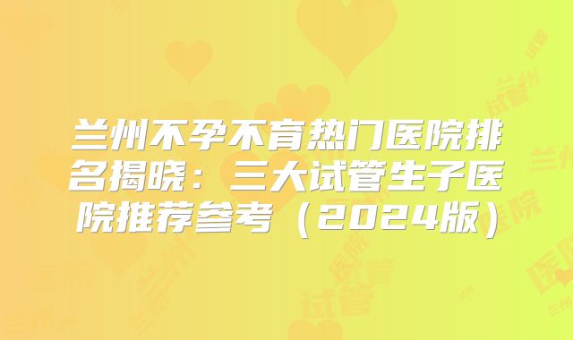 兰州不孕不育热门医院排名揭晓：三大试管生子医院推荐参考（2024版）