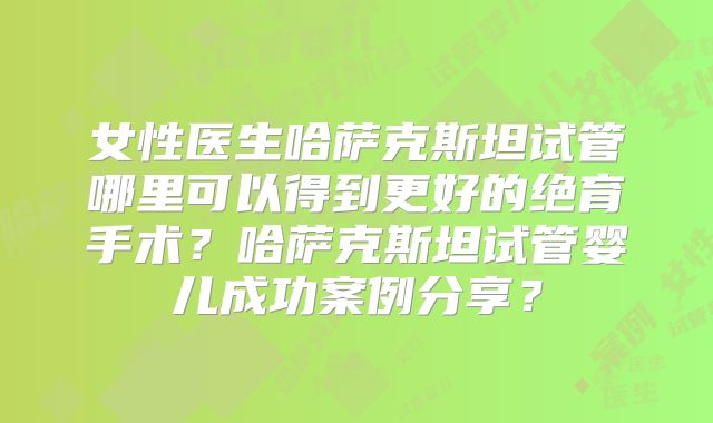 女性医生哈萨克斯坦试管哪里可以得到更好的绝育手术？哈萨克斯坦试管婴儿成功案例分享？