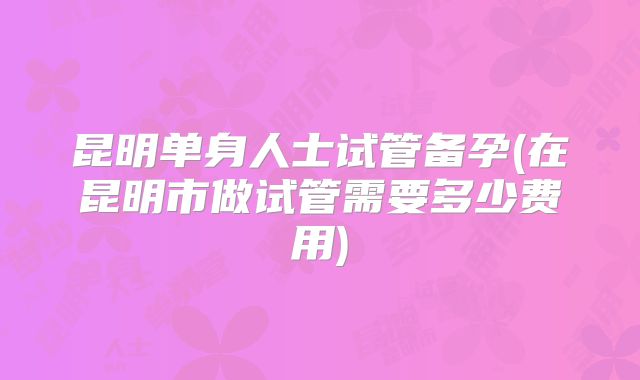 昆明单身人士试管备孕(在昆明市做试管需要多少费用)