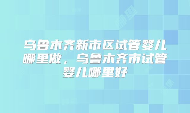 乌鲁木齐新市区试管婴儿哪里做，乌鲁木齐市试管婴儿哪里好