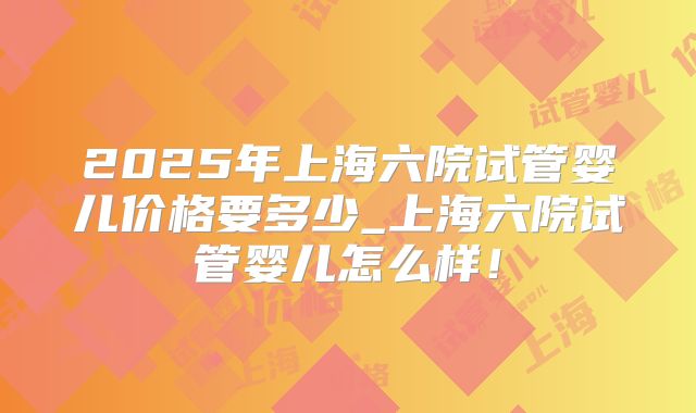 2025年上海六院试管婴儿价格要多少_上海六院试管婴儿怎么样！