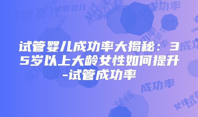 试管婴儿成功率大揭秘：35岁以上大龄女性如何提升-试管成功率