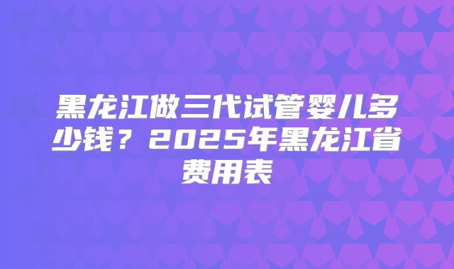 黑龙江做三代试管婴儿多少钱?2025年黑龙江省费用表
