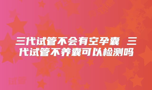 三代试管不会有空孕囊 三代试管不养囊可以检测吗