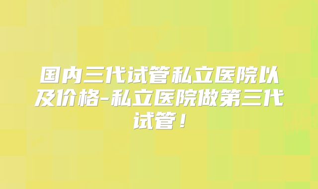国内三代试管私立医院以及价格-私立医院做第三代试管!