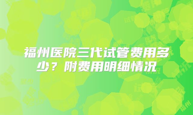 福州医院三代试管费用多少?附费用明细情况