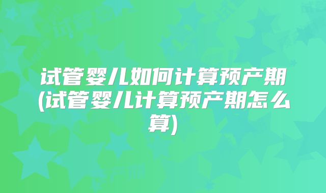 试管婴儿如何计算预产期(试管婴儿计算预产期怎么算)