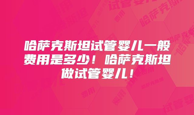 哈萨克斯坦试管婴儿一般费用是多少！哈萨克斯坦做试管婴儿！