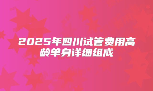 2025年四川试管费用高龄单身详细组成