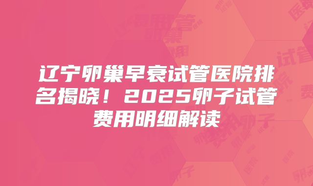 辽宁卵巢早衰试管医院排名揭晓！2025卵子试管费用明细解读