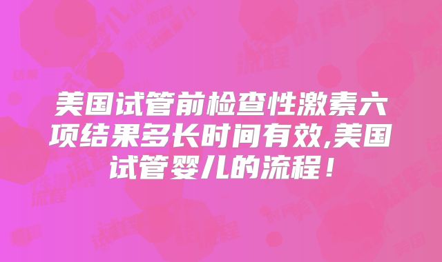 美国试管前检查性激素六项结果多长时间有效,美国试管婴儿的流程！