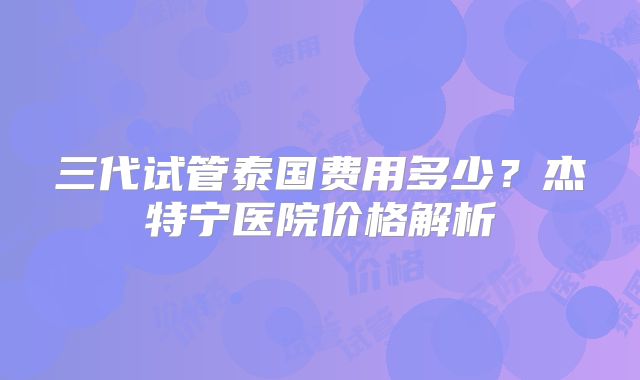 三代试管泰国费用多少？杰特宁医院价格解析