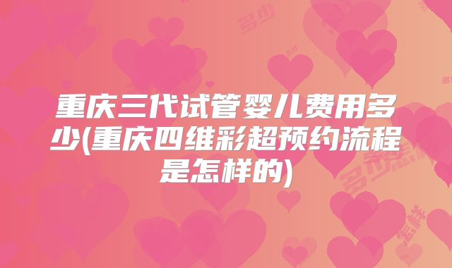 重庆三代试管婴儿费用多少(重庆四维彩超预约流程是怎样的)