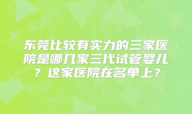 东莞比较有实力的三家医院是哪几家三代试管婴儿？这家医院在名单上？