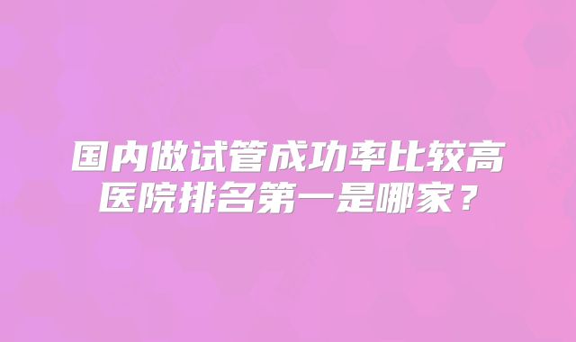 国内做试管成功率比较高医院排名第一是哪家？