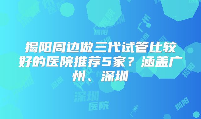揭阳周边做三代试管比较好的医院推荐5家？涵盖广州、深圳