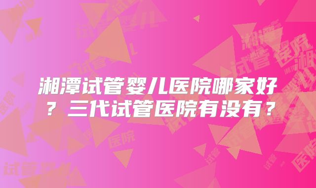 湘潭试管婴儿医院哪家好？三代试管医院有没有？