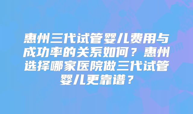 惠州三代试管婴儿费用与成功率的关系如何？惠州选择哪家医院做三代试管婴儿更靠谱？