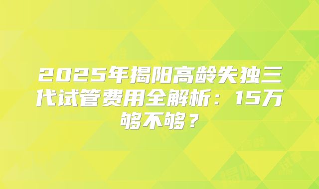 2025年揭阳高龄失独三代试管费用全解析：15万够不够？