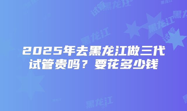 2025年去黑龙江做三代试管贵吗？要花多少钱