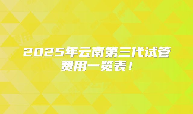 2025年云南第三代试管费用一览表!