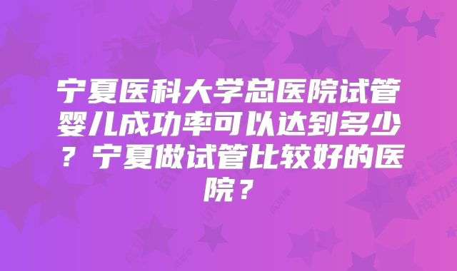 宁夏医科大学总医院试管婴儿成功率可以达到多少？宁夏做试管比较好的医院？