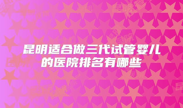 昆明适合做三代试管婴儿的医院排名有哪些
