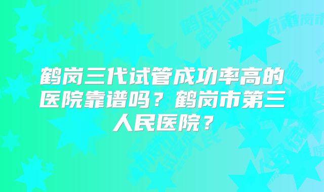 鹤岗三代试管成功率高的医院靠谱吗？鹤岗市第三人民医院？