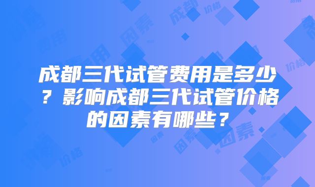 成都三代试管费用是多少？影响成都三代试管价格的因素有哪些？